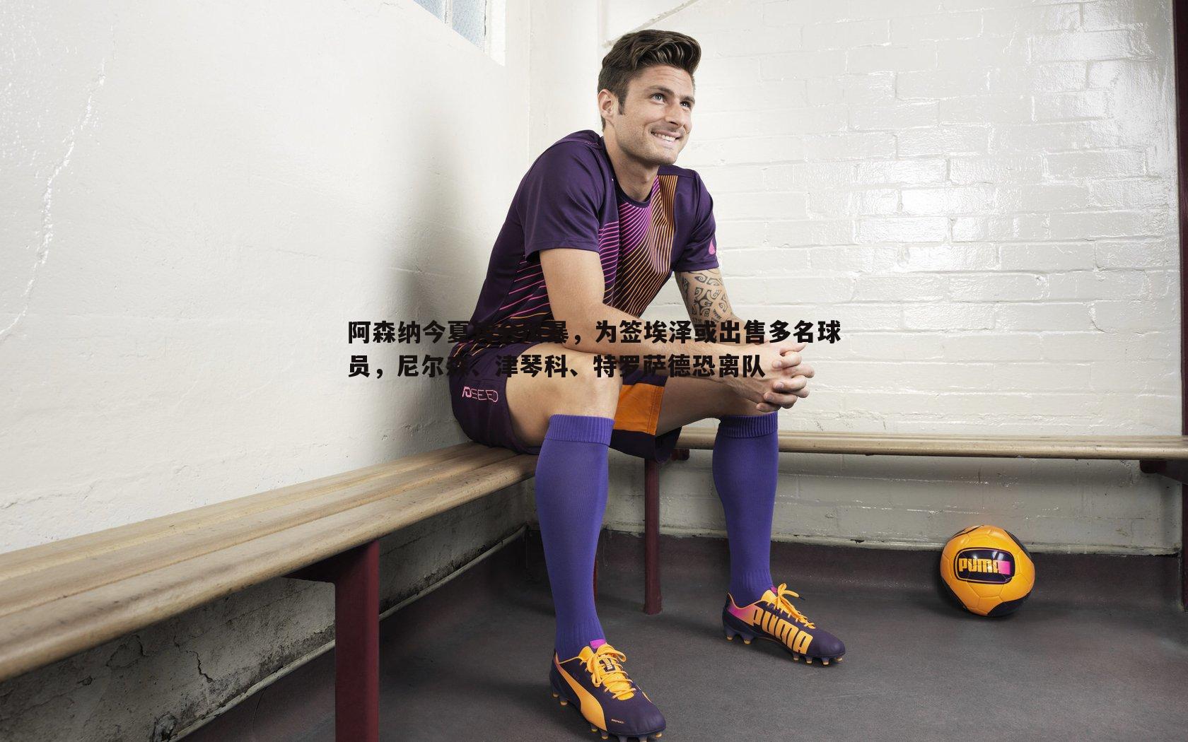 OG真人-阿森纳今夏转会风暴，为签埃泽或出售多名球员，尼尔森、津琴科、特罗萨德恐离队